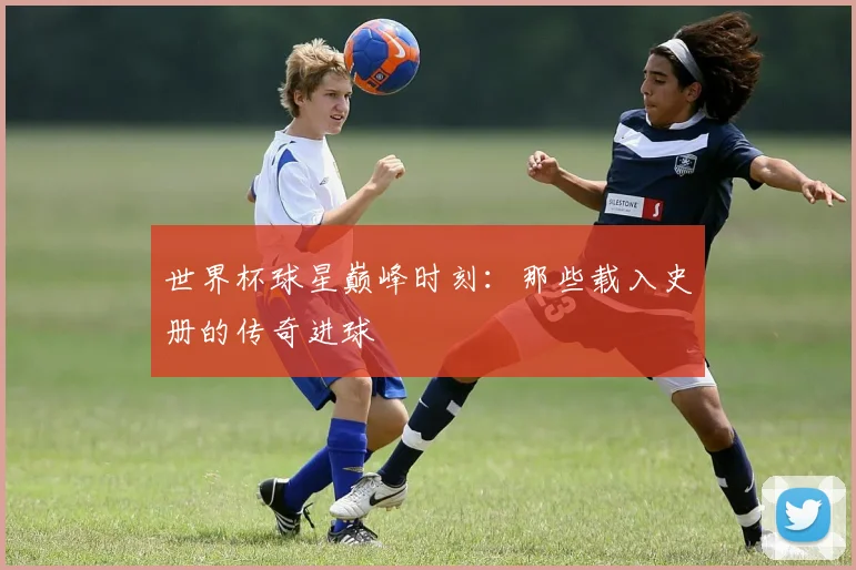 世界杯球星巅峰时刻：那些载入史册的传奇进球