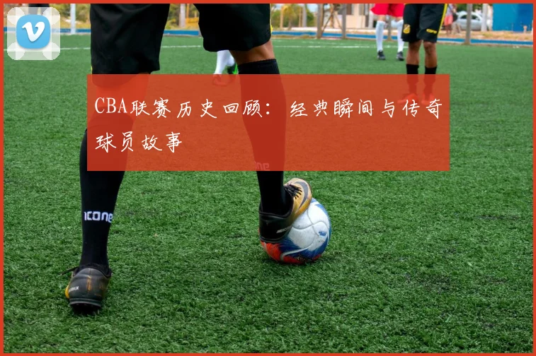 CBA联赛历史回顾：经典瞬间与传奇球员故事
