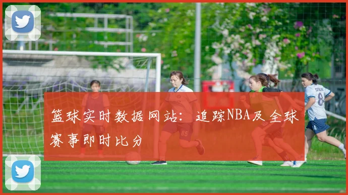 篮球实时数据网站:追踪NBA及全球赛事即时比分