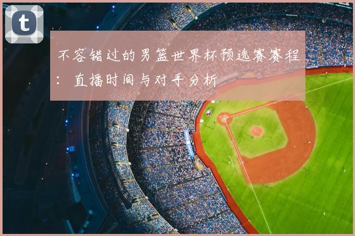不容错过的男篮世界杯预选赛赛程:直播时间与对手分析